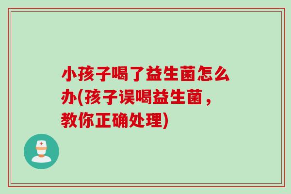 小孩子喝了益生菌怎么办(孩子误喝益生菌，教你正确处理)