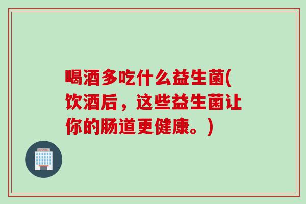 喝酒多吃什么益生菌(饮酒后，这些益生菌让你的肠道更健康。)