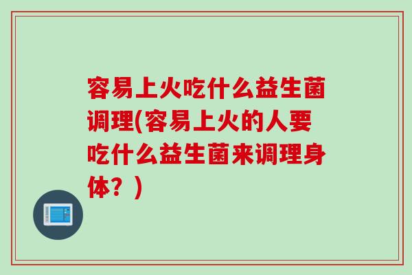 容易上火吃什么益生菌调理(容易上火的人要吃什么益生菌来调理身体？)
