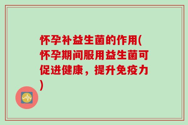 怀孕补益生菌的作用(怀孕期间服用益生菌可促进健康，提升免疫力)