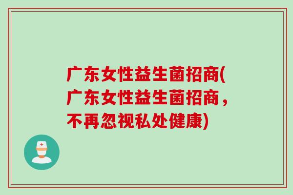 广东女性益生菌招商(广东女性益生菌招商，不再忽视私处健康)