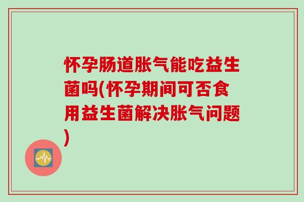 怀孕肠道胀气能吃益生菌吗(怀孕期间可否食用益生菌解决胀气问题)
