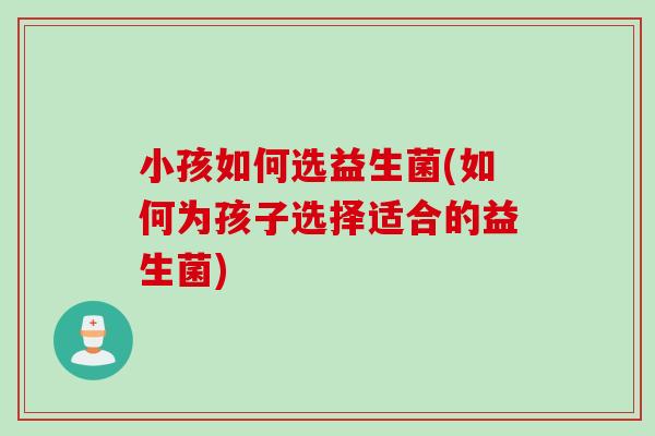小孩如何选益生菌(如何为孩子选择适合的益生菌)