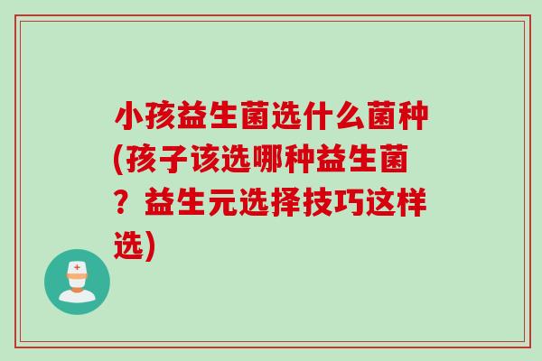 小孩益生菌选什么菌种(孩子该选哪种益生菌？益生元选择技巧这样选)