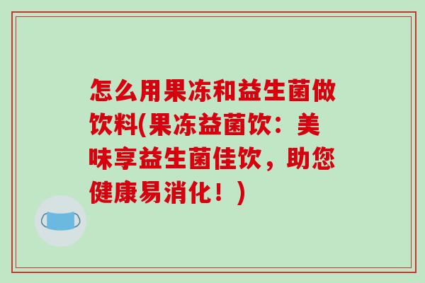怎么用果冻和益生菌做饮料(果冻益菌饮：美味享益生菌佳饮，助您健康易消化！)