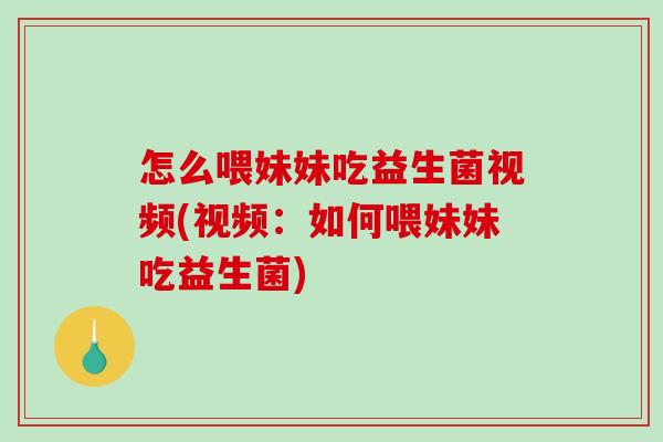 怎么喂妹妹吃益生菌视频(视频：如何喂妹妹吃益生菌)
