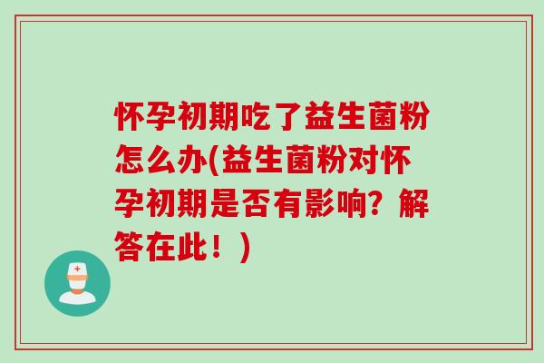 怀孕初期吃了益生菌粉怎么办(益生菌粉对怀孕初期是否有影响？解答在此！)
