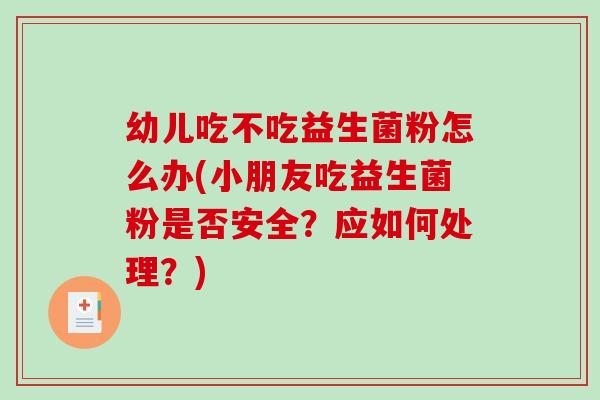 幼儿吃不吃益生菌粉怎么办(小朋友吃益生菌粉是否安全？应如何处理？)