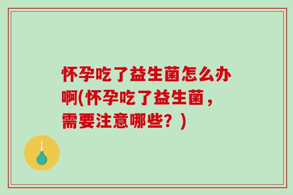 怀孕吃了益生菌怎么办啊(怀孕吃了益生菌，需要注意哪些？)