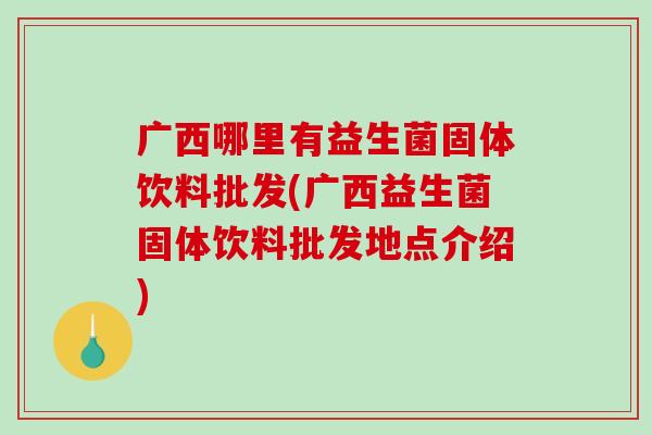 广西哪里有益生菌固体饮料批发(广西益生菌固体饮料批发地点介绍) 广西哪里有益生菌固体饮料批发(广西益生菌固体饮料批发地点介绍)
