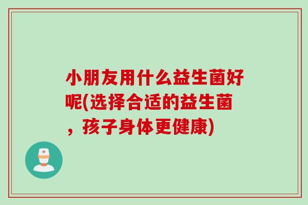 小朋友用什么益生菌好呢(选择合适的益生菌，孩子身体更健康)