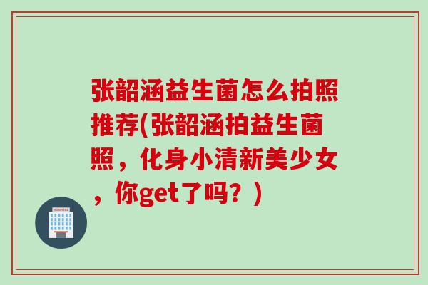 张韶涵益生菌怎么拍照推荐(张韶涵拍益生菌照，化身小清新美少女，你get了吗？)