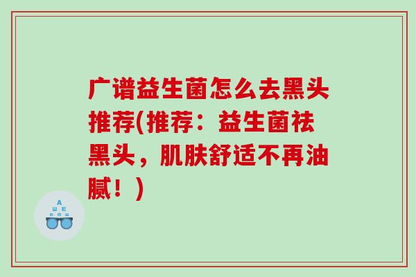 广谱益生菌怎么去黑头推荐(推荐：益生菌祛黑头，肌肤舒适不再油腻！)