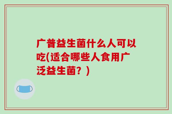 广普益生菌什么人可以吃(适合哪些人食用广泛益生菌？)