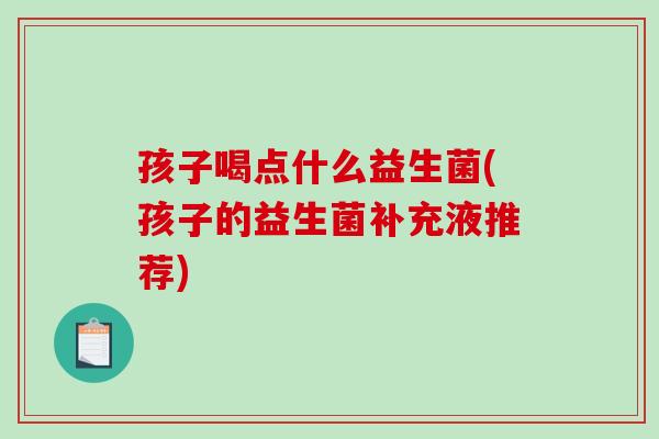 孩子喝点什么益生菌(孩子的益生菌补充液推荐)
