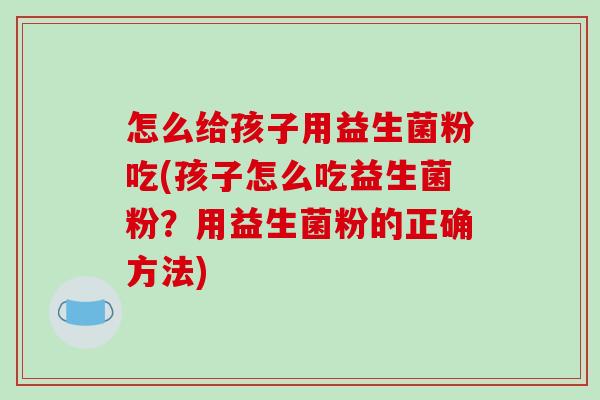 怎么给孩子用益生菌粉吃(孩子怎么吃益生菌粉？用益生菌粉的正确方法)