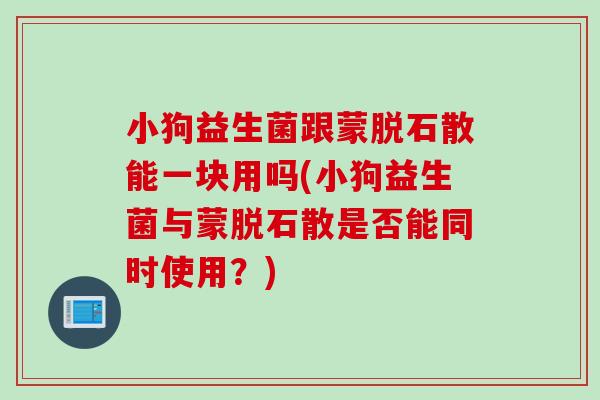 小狗益生菌跟蒙脱石散能一块用吗(小狗益生菌与蒙脱石散是否能同时使用?) 小狗益生菌跟蒙脱石散能一块用吗(小狗益生菌与蒙脱石散是否能同时使用?)