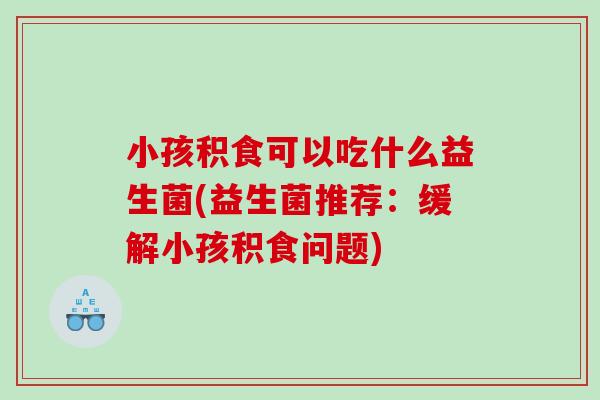 小孩积食可以吃什么益生菌(益生菌推荐：缓解小孩积食问题)