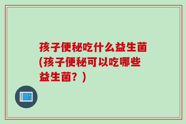 孩子便秘吃什么益生菌(孩子便秘可以吃哪些益生菌？)