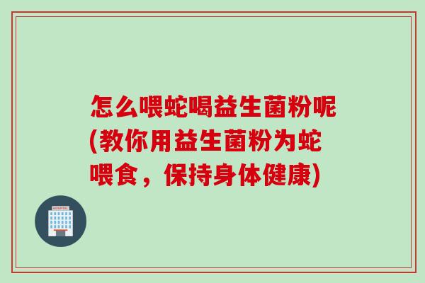 怎么喂蛇喝益生菌粉呢(教你用益生菌粉为蛇喂食，保持身体健康)