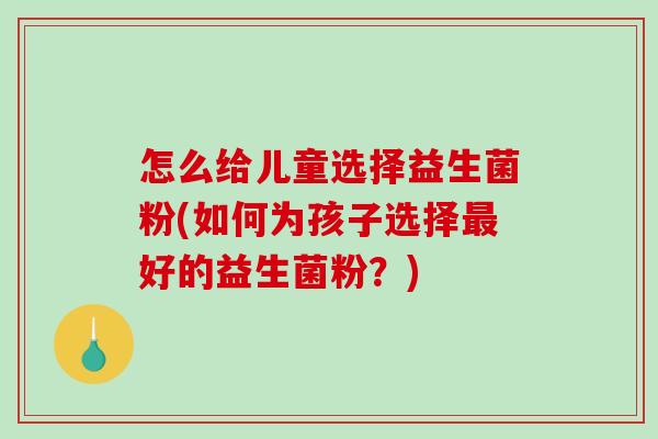怎么给儿童选择益生菌粉(如何为孩子选择最好的益生菌粉？)