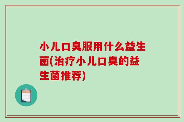 小儿口臭服用什么益生菌(治疗小儿口臭的益生菌推荐)