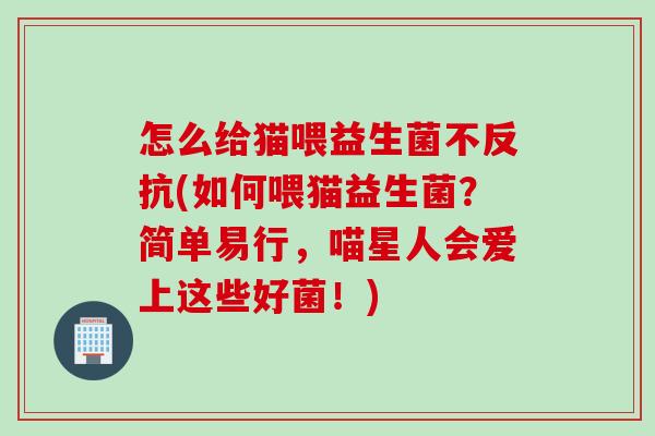 怎么给猫喂益生菌不反抗(如何喂猫益生菌？简单易行，喵星人会爱上这些好菌！)