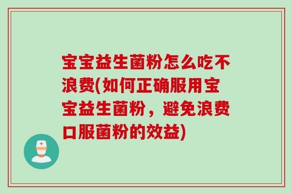 宝宝益生菌粉怎么吃不浪费(如何正确服用宝宝益生菌粉，避免浪费口服菌粉的效益)