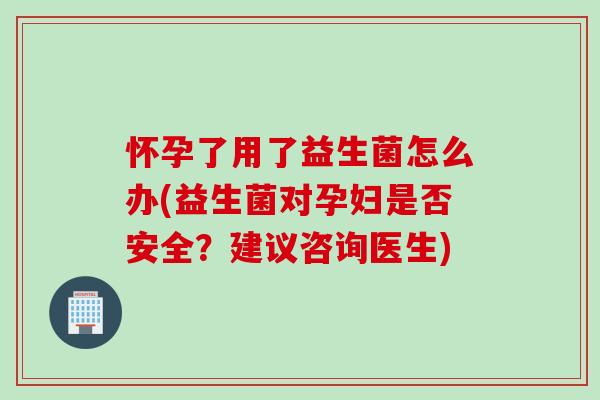 怀孕了用了益生菌怎么办(益生菌对孕妇是否安全？建议咨询医生)