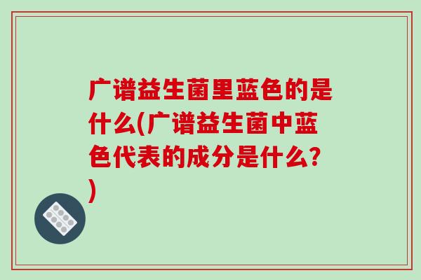 广谱益生菌里蓝色的是什么(广谱益生菌中蓝色代表的成分是什么？)
