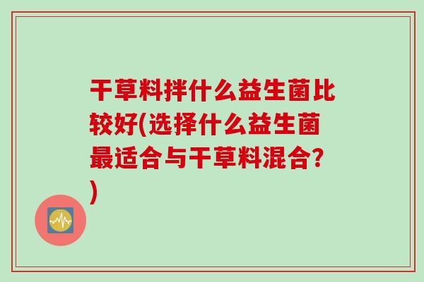 干草料拌什么益生菌比较好(选择什么益生菌适合与干草料混合?) 干草料拌什么益生菌比较好(选择什么益生菌适合与干草料混合?)