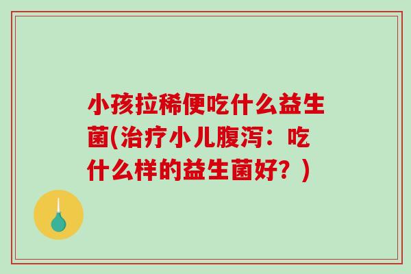 小孩拉稀便吃什么益生菌(治疗小儿腹泻：吃什么样的益生菌好？)