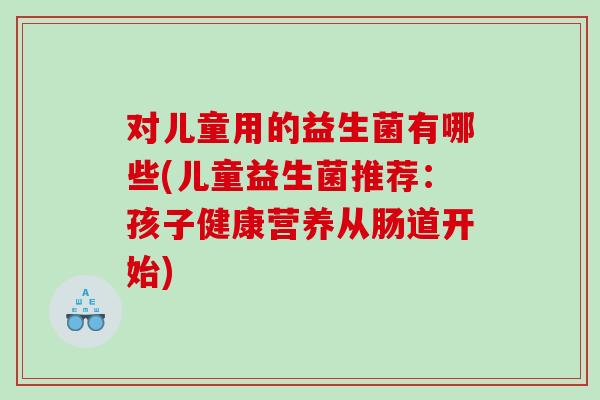 对儿童用的益生菌有哪些(儿童益生菌推荐：孩子健康营养从肠道开始)