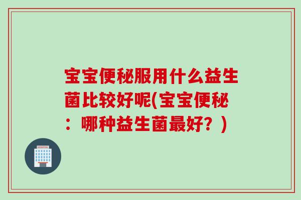 宝宝便秘服用什么益生菌比较好呢(宝宝便秘：哪种益生菌最好？)