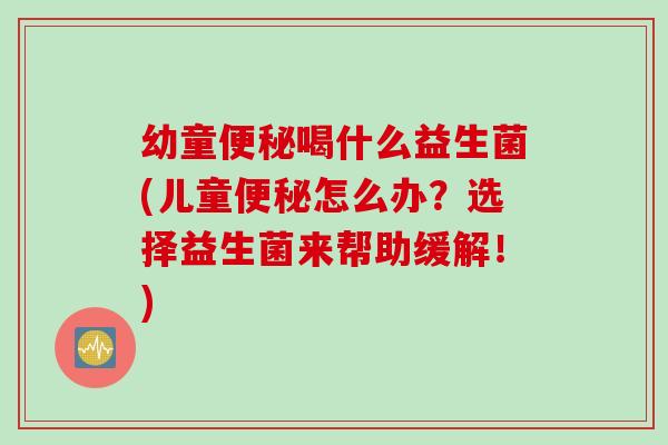 幼童便秘喝什么益生菌(儿童便秘怎么办？选择益生菌来帮助缓解！)