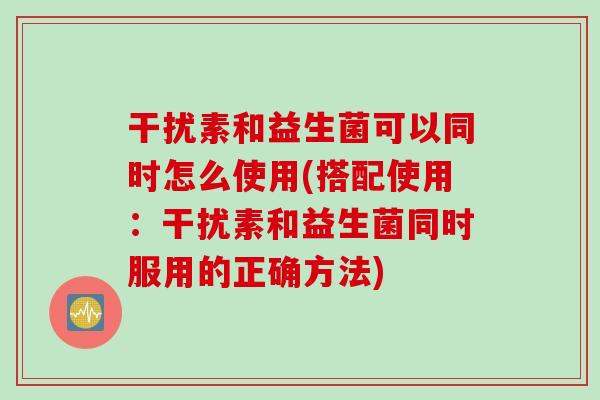 干扰素和益生菌可以同时怎么使用(搭配使用：干扰素和益生菌同时服用的正确方法)