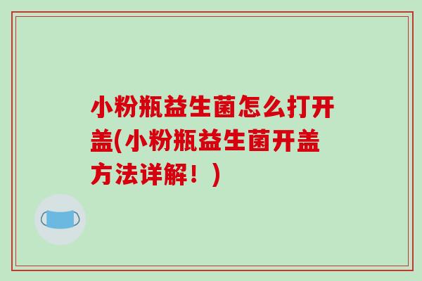 小粉瓶益生菌怎么打开盖(小粉瓶益生菌开盖方法详解!) 小粉瓶益生菌怎么打开盖(小粉瓶益生菌开盖方法详解!)