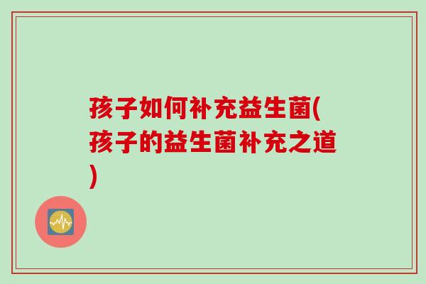 孩子如何补充益生菌(孩子的益生菌补充之道)