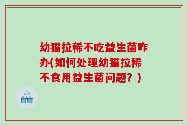 幼猫拉稀不吃益生菌咋办(如何处理幼猫拉稀不食用益生菌问题？)