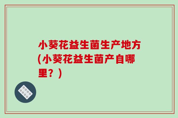 小葵花益生菌生产地方(小葵花益生菌产自哪里？)