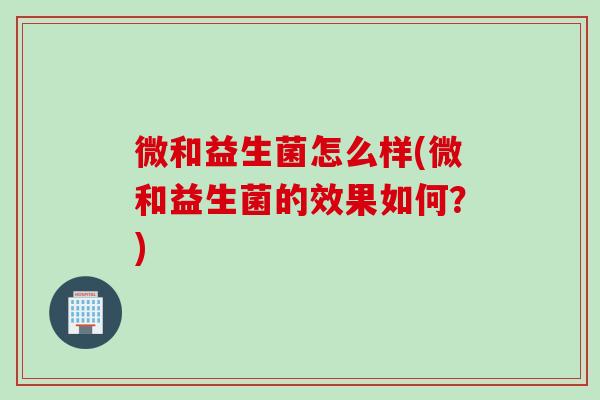 微和益生菌怎么样(微和益生菌的效果如何？)