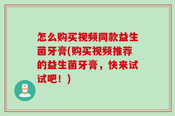 怎么购买视频同款益生菌牙膏(购买视频推荐的益生菌牙膏，快来试试吧！)