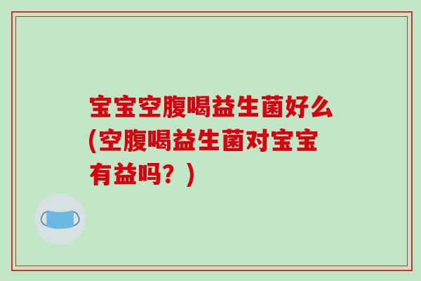 宝宝空腹喝益生菌好么(空腹喝益生菌对宝宝有益吗?) 宝宝空腹喝益生菌好么(空腹喝益生菌对宝宝有益吗?)