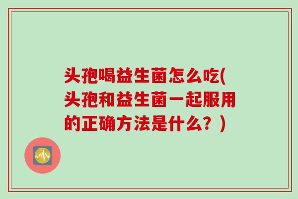 头孢喝益生菌怎么吃(头孢和益生菌一起服用的正确方法是什么？)