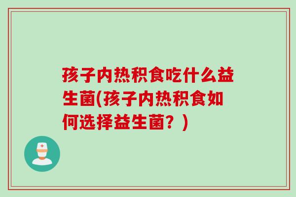 孩子内热积食吃什么益生菌(孩子内热积食如何选择益生菌？)