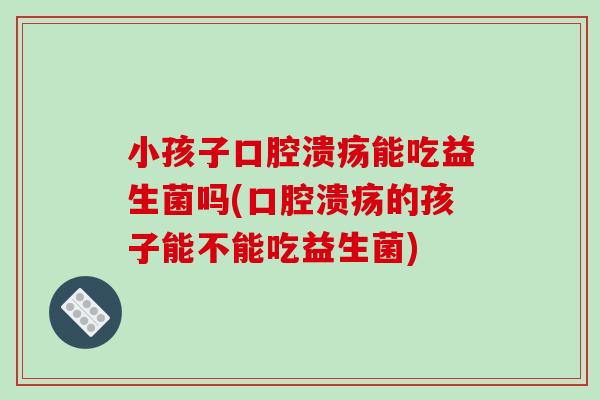 小孩子口腔溃疡能吃益生菌吗(口腔溃疡的孩子能不能吃益生菌)