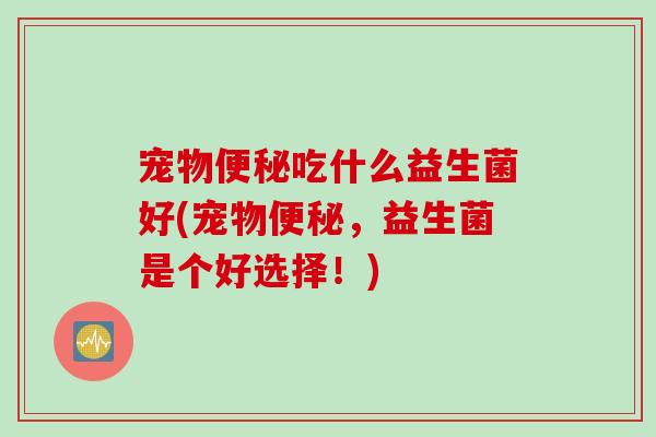 宠物便秘吃什么益生菌好(宠物便秘，益生菌是个好选择！)