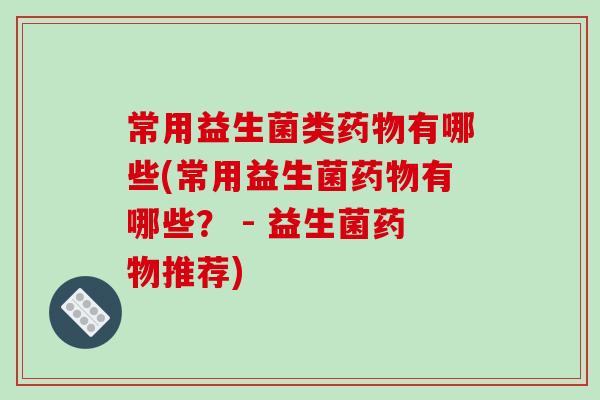 常用益生菌类药物有哪些(常用益生菌药物有哪些？ - 益生菌药物推荐)