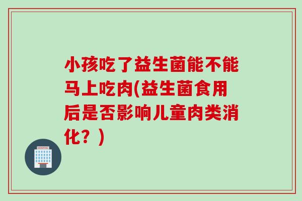 小孩吃了益生菌能不能马上吃肉(益生菌食用后是否影响儿童肉类消化？)