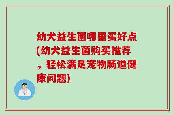幼犬益生菌哪里买好点(幼犬益生菌购买推荐，轻松满足宠物肠道健康问题)